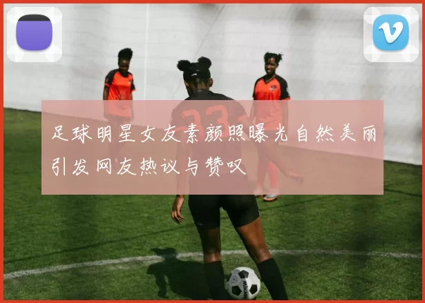 足球明星女友素颜照曝光自然美丽引发网友热议与赞叹
