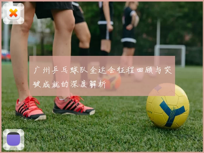 广州乒乓球队全运会征程回顾与突破成就的深度解析