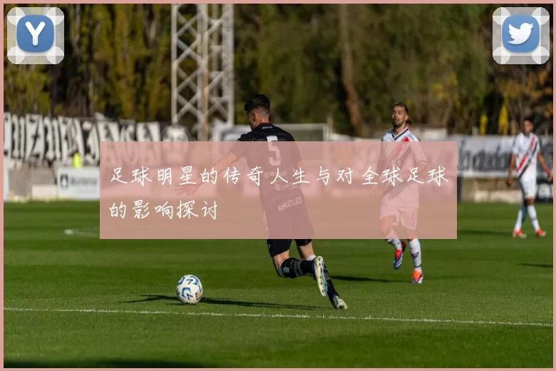 足球明星的传奇人生与对全球足球的影响探讨