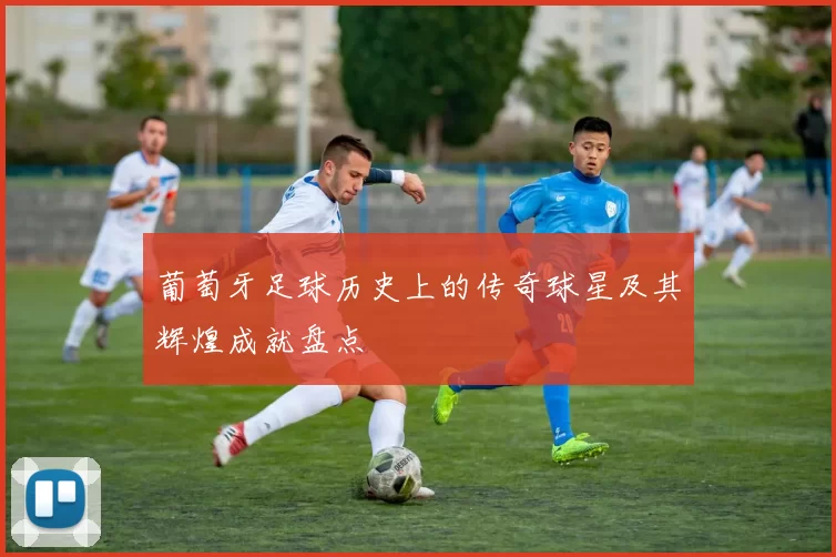 葡萄牙足球历史上的传奇球星及其辉煌成就盘点