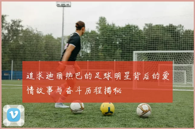 追求迪丽热巴的足球明星背后的爱情故事与奋斗历程揭秘