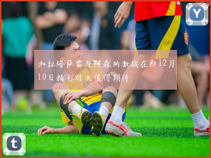 加拉塔萨雷与阿森纳激战在即12月10日精彩对决值得期待