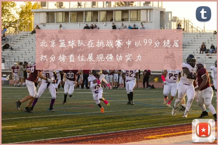 北京篮球队在挑战赛中以99分稳居积分榜首位展现强劲实力