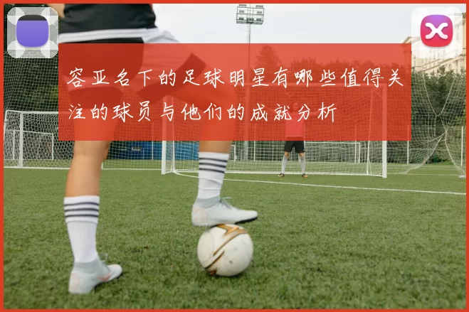容亚名下的足球明星有哪些值得关注的球员与他们的成就分析