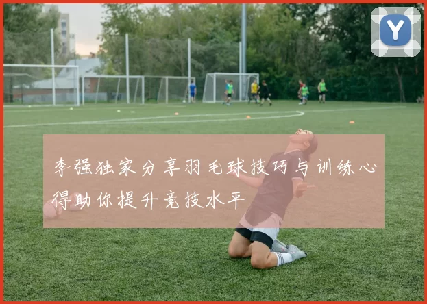 李强独家分享羽毛球技巧与训练心得助你提升竞技水平