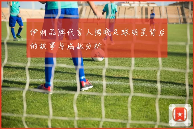 伊利品牌代言人揭晓足球明星背后的故事与成就分析