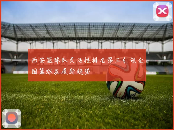 西安篮球队灵活性排名第三引领全国篮球发展新趋势