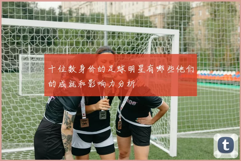 十位数身价的足球明星有哪些他们的成就和影响力分析