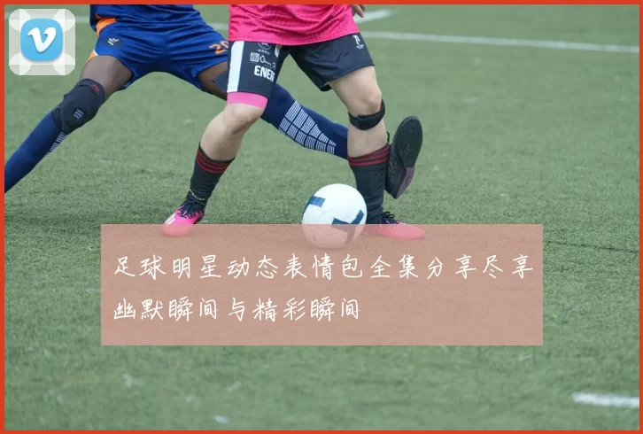 足球明星动态表情包全集分享尽享幽默瞬间与精彩瞬间