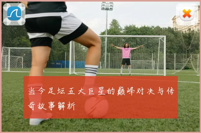 当今足坛五大巨星的巅峰对决与传奇故事解析