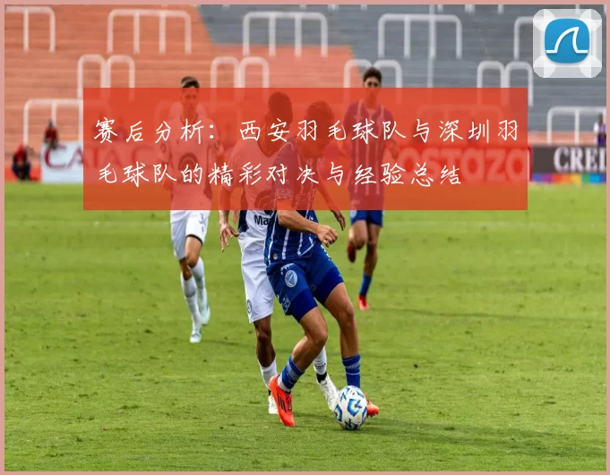 赛后分析：西安羽毛球队与深圳羽毛球队的精彩对决与经验总结