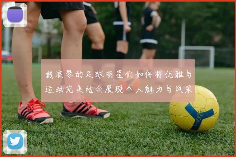 戴浪琴的足球明星们如何将优雅与运动完美结合展现个人魅力与风采