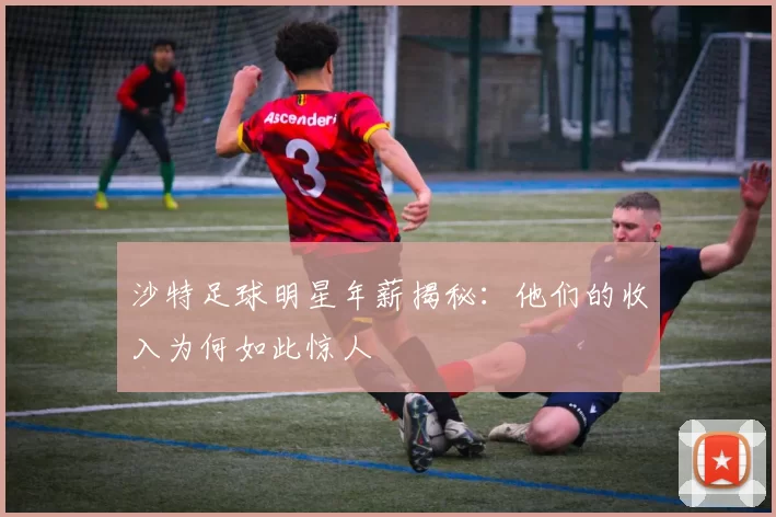 沙特足球明星年薪揭秘：他们的收入为何如此惊人