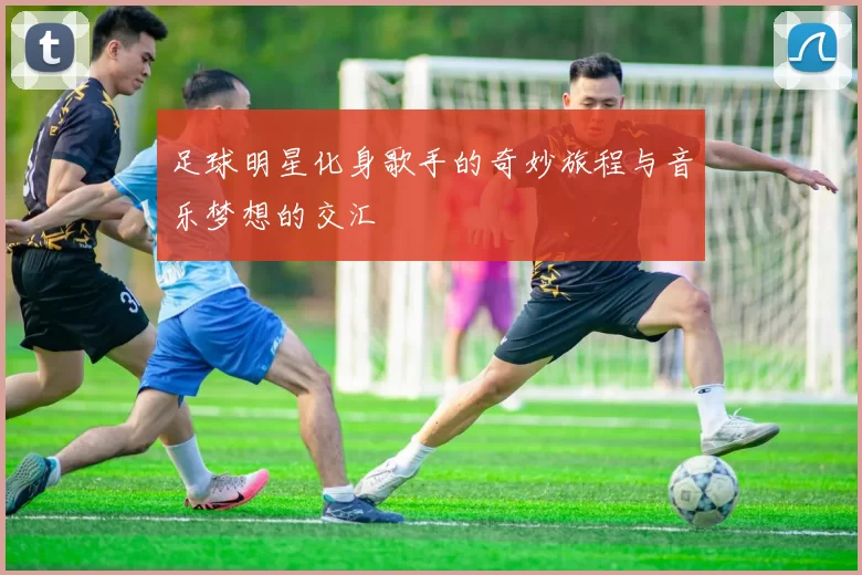 足球明星化身歌手的奇妙旅程与音乐梦想的交汇