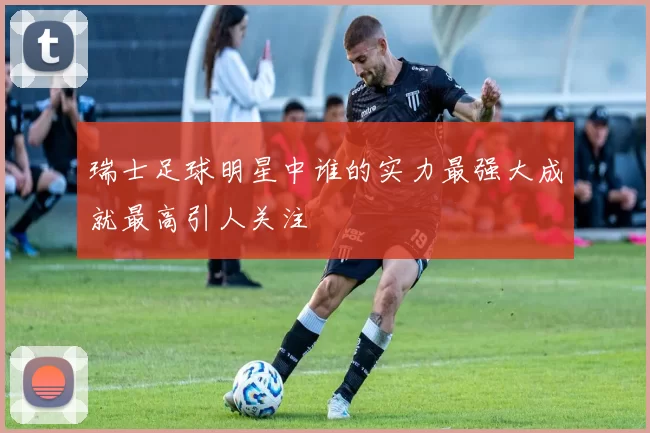 瑞士足球明星中谁的实力最强大成就最高引人关注