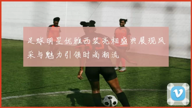 足球明星优雅西装亮相盛典展现风采与魅力引领时尚潮流