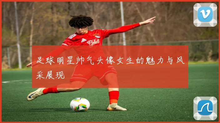 足球明星帅气头像女生的魅力与风采展现