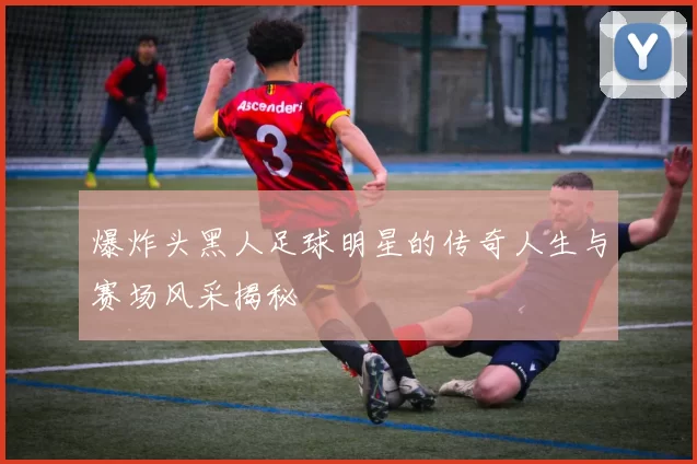 爆炸头黑人足球明星的传奇人生与赛场风采揭秘