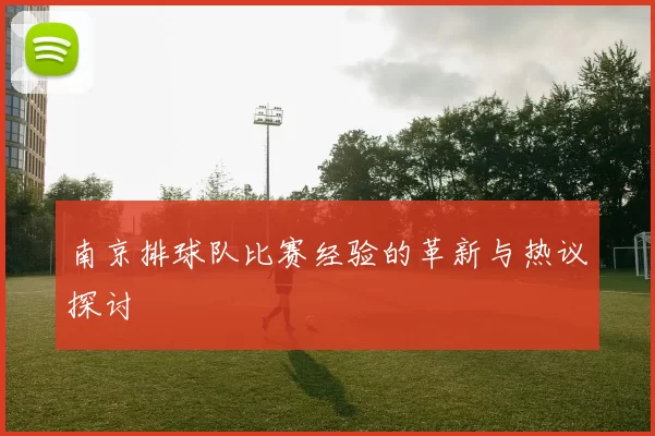 南京排球队比赛经验的革新与热议探讨