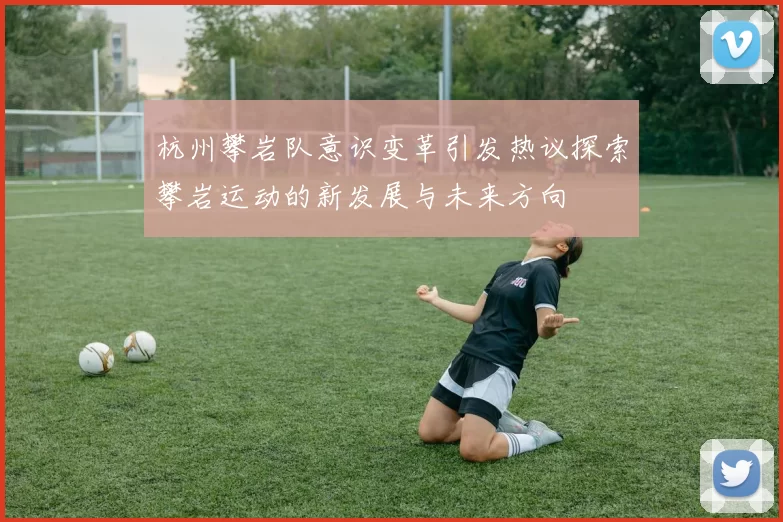 杭州攀岩队意识变革引发热议探索攀岩运动的新发展与未来方向