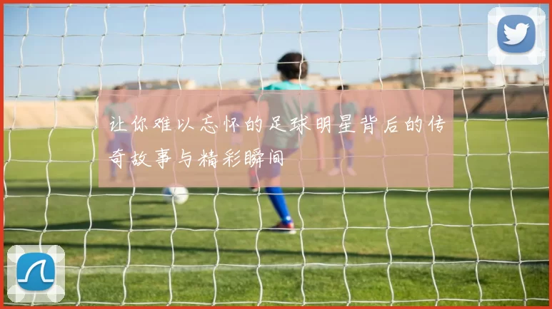 让你难以忘怀的足球明星背后的传奇故事与精彩瞬间