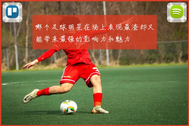 哪个足球明星在场上表现最渣却又能带来最强的影响力和魅力