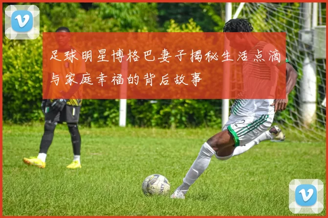 足球明星博格巴妻子揭秘生活点滴与家庭幸福的背后故事