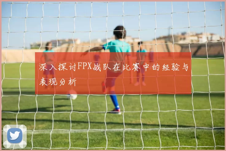 深入探讨FPX战队在比赛中的经验与表现分析