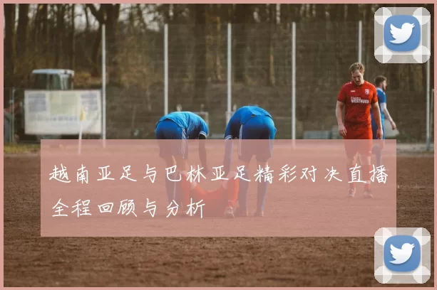 越南亚足与巴林亚足精彩对决直播全程回顾与分析