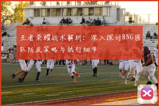 王者荣耀战术解析：深入探讨RNG团队防反策略与执行细节
