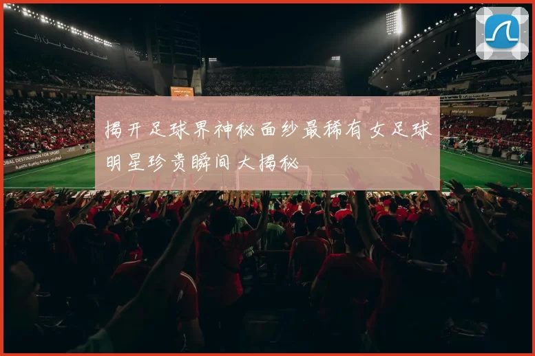 揭开足球界神秘面纱最稀有女足球明星珍贵瞬间大揭秘