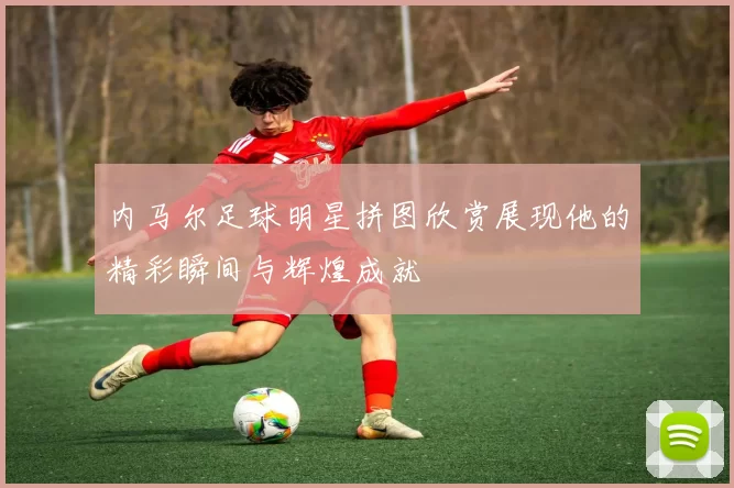 内马尔足球明星拼图欣赏展现他的精彩瞬间与辉煌成就