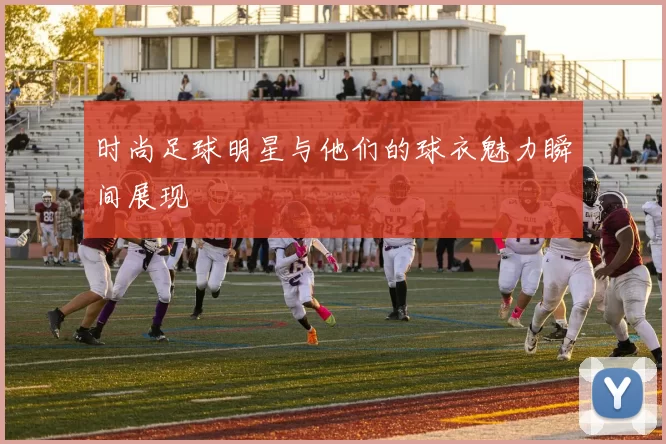时尚足球明星与他们的球衣魅力瞬间展现