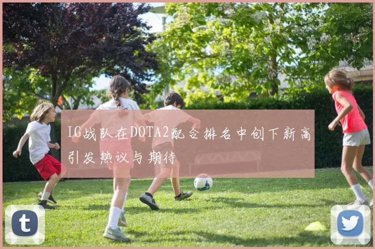 IG战队在DOTA2配合排名中创下新高引发热议与期待