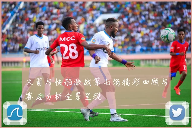 火箭与快船激战第七场精彩回顾与赛后分析全景呈现