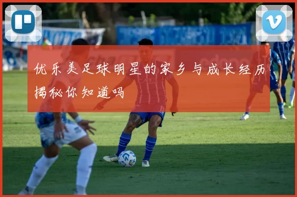 优乐美足球明星的家乡与成长经历揭秘你知道吗