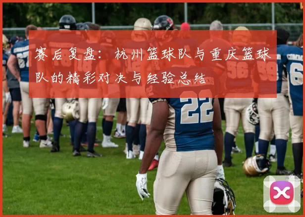 赛后复盘：杭州篮球队与重庆篮球队的精彩对决与经验总结