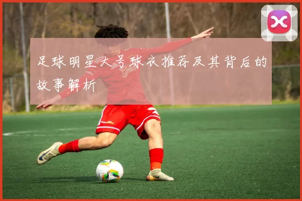 足球明星大号球衣推荐及其背后的故事解析