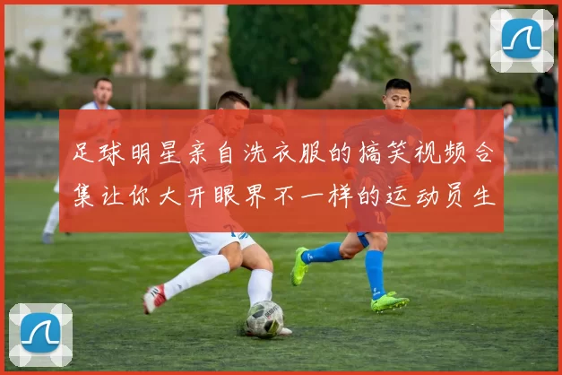 足球明星亲自洗衣服的搞笑视频合集让你大开眼界不一样的运动员生活体验