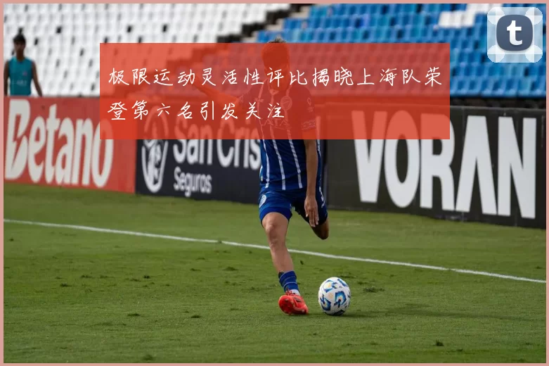 极限运动灵活性评比揭晓上海队荣登第六名引发关注