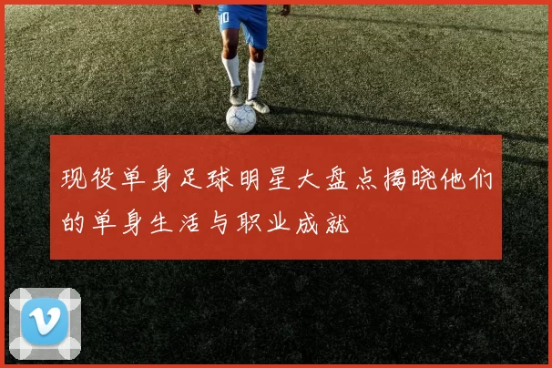 现役单身足球明星大盘点揭晓他们的单身生活与职业成就