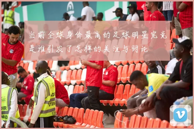 当前全球身价最高的足球明星究竟是谁引发了怎样的关注与讨论