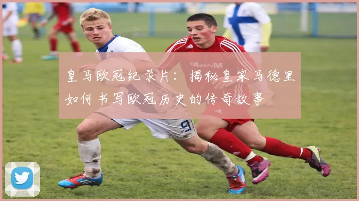 皇马欧冠纪录片：揭秘皇家马德里如何书写欧冠历史的传奇故事