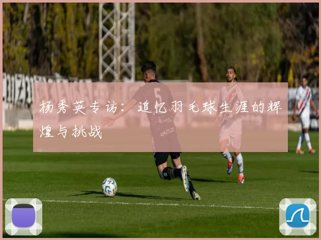 杨秀英专访：追忆羽毛球生涯的辉煌与挑战