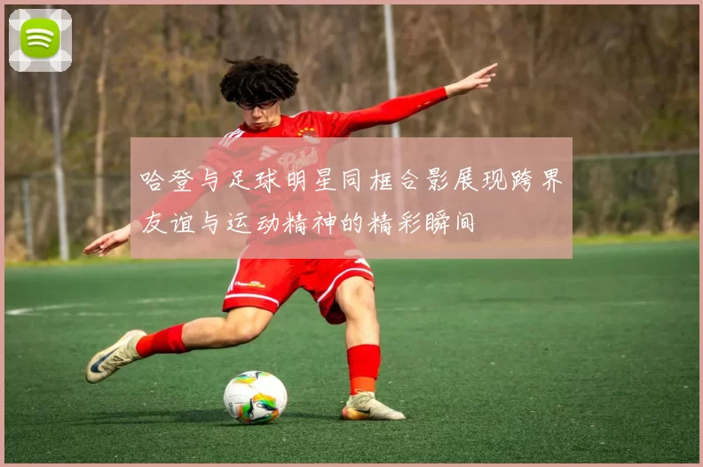 哈登与足球明星同框合影展现跨界友谊与运动精神的精彩瞬间