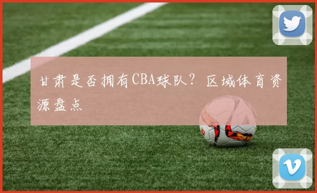 甘肃是否拥有CBA球队？区域体育资源盘点