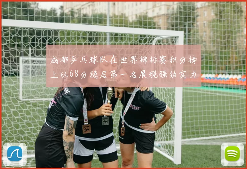 成都乒乓球队在世界锦标赛积分榜上以68分稳居第一名展现强劲实力