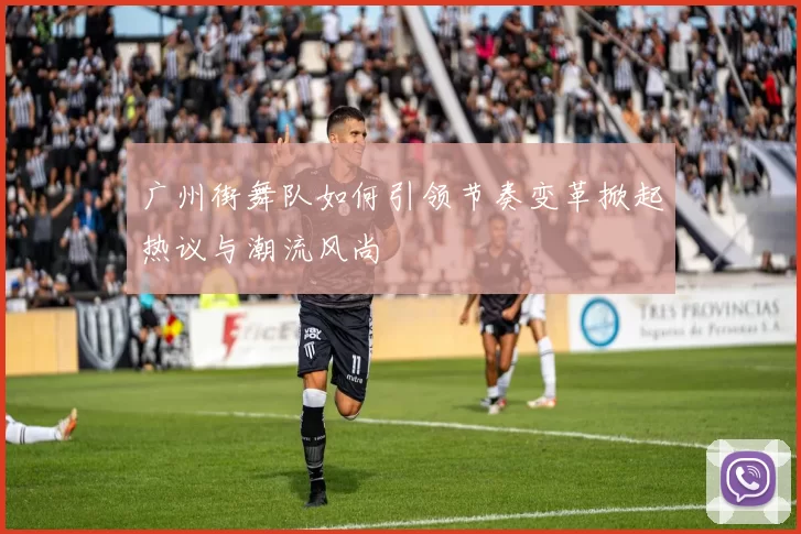 广州街舞队如何引领节奏变革掀起热议与潮流风尚