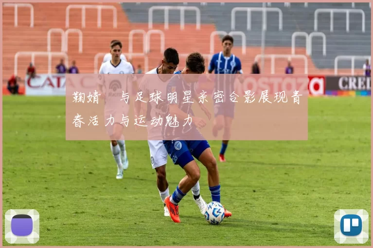 鞠婧祎与足球明星亲密合影展现青春活力与运动魅力
