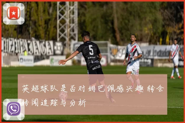 英超球队是否对姆巴佩感兴趣 转会传闻追踪与分析